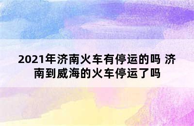 2021年济南火车有停运的吗 济南到威海的火车停运了吗